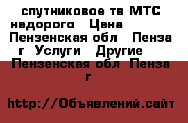 спутниковое тв МТС недорого › Цена ­ 1 500 - Пензенская обл., Пенза г. Услуги » Другие   . Пензенская обл.,Пенза г.